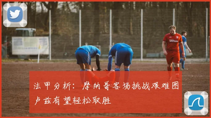 法甲分析：摩纳哥客场挑战艰难图卢兹有望轻松取胜