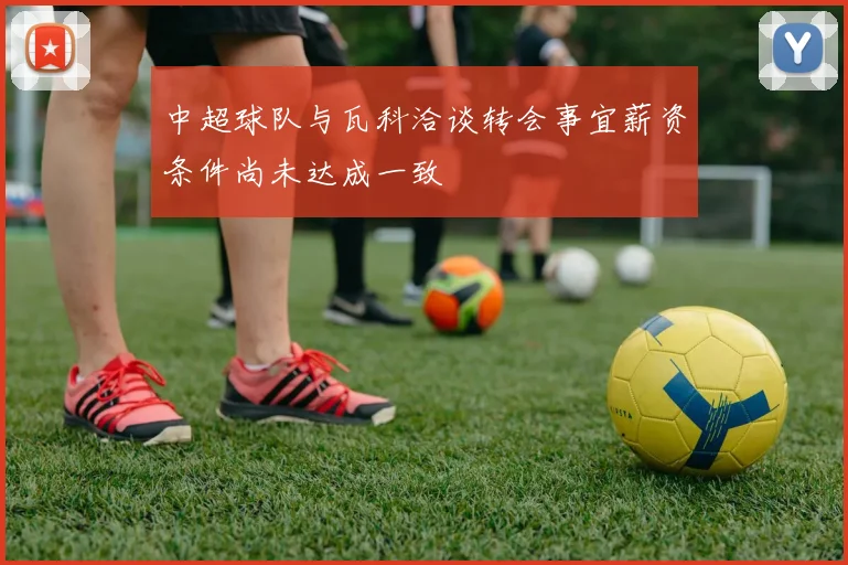 中超球队与瓦科洽谈转会事宜薪资条件尚未达成一致