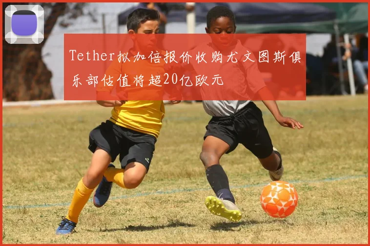 Tether拟加倍报价收购尤文图斯俱乐部估值将超20亿欧元