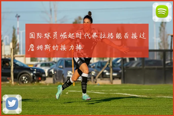国际球员崛起时代弗拉格能否接过詹姆斯的接力棒