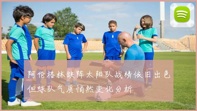 阿伦格林缺阵太阳队战绩依旧出色但球队气质悄然变化分析