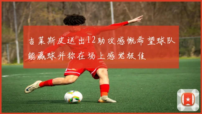 吉莱斯皮送出12助攻感慨希望球队能赢球并称在场上感觉极佳