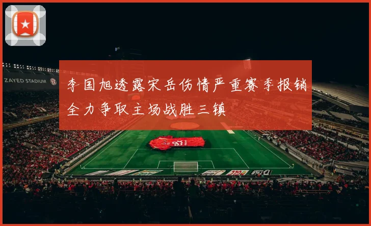 李国旭透露宋岳伤情严重赛季报销全力争取主场战胜三镇