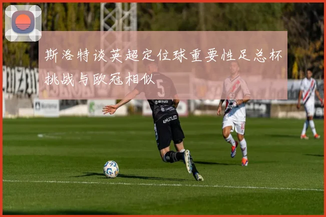 斯洛特谈英超定位球重要性足总杯挑战与欧冠相似
