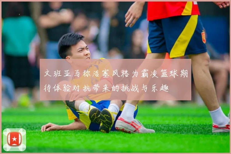 文班亚马称活塞风格为霸凌篮球期待体验对抗带来的挑战与乐趣