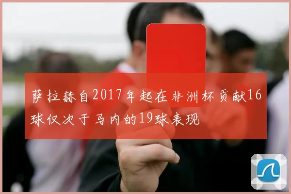 萨拉赫自2017年起在非洲杯贡献16球仅次于马内的19球表现