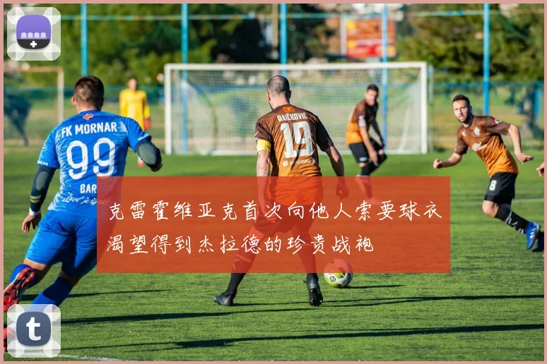 克雷霍维亚克首次向他人索要球衣渴望得到杰拉德的珍贵战袍