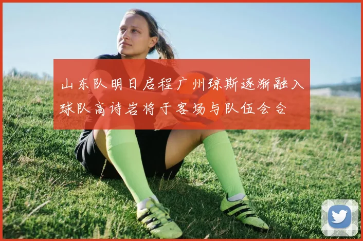 山东队明日启程广州琼斯逐渐融入球队高诗岩将于客场与队伍会合
