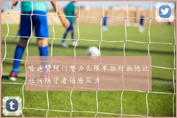 哈迪赞阿门潜力无限单独对抗他让任何防守者倍感压力