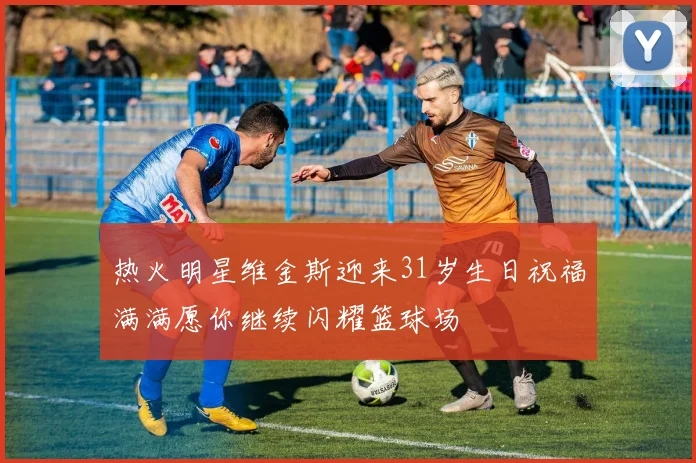 热火明星维金斯迎来31岁生日祝福满满愿你继续闪耀篮球场