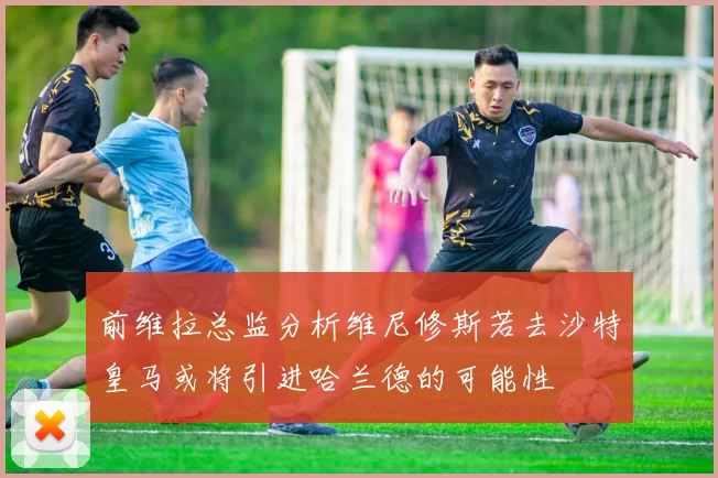 前维拉总监分析维尼修斯若去沙特皇马或将引进哈兰德的可能性