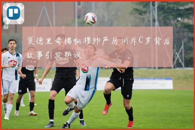 莫德里奇揭秘穆帅严厉训斥C罗背后故事引发热议