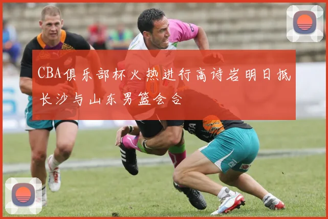 CBA俱乐部杯火热进行高诗岩明日抵长沙与山东男篮会合