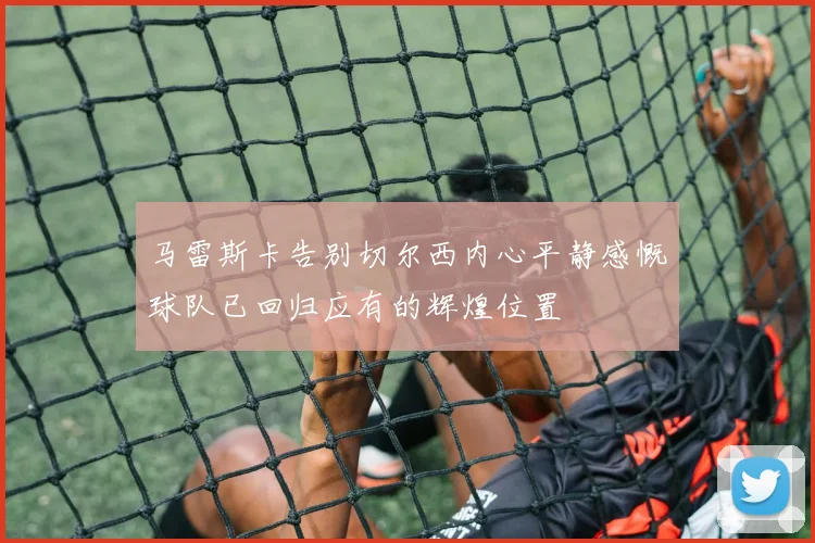 马雷斯卡告别切尔西内心平静感慨球队已回归应有的辉煌位置