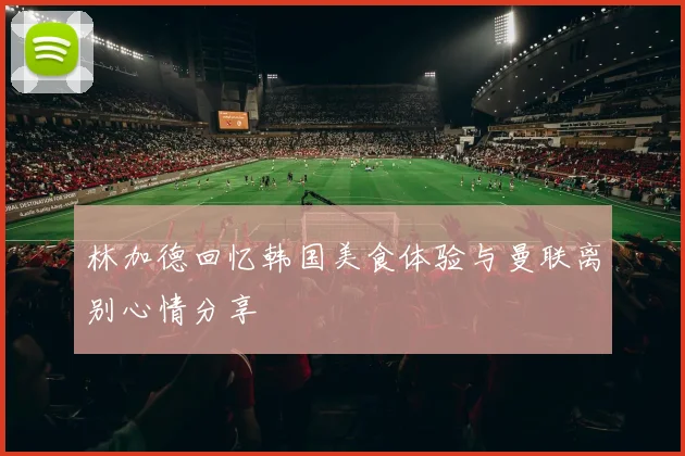 林加德回忆韩国美食体验与曼联离别心情分享