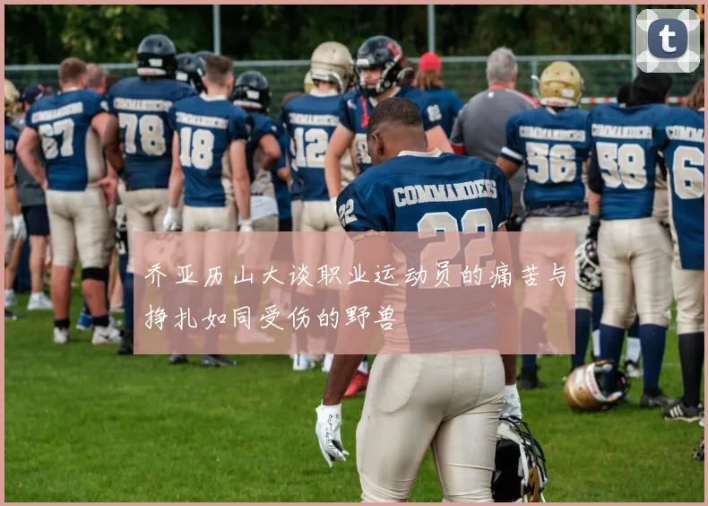 乔亚历山大谈职业运动员的痛苦与挣扎如同受伤的野兽