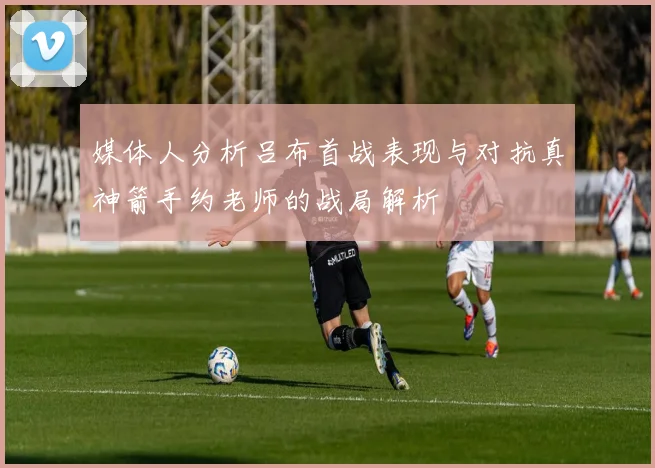 媒体人分析吕布首战表现与对抗真神箭手约老师的战局解析