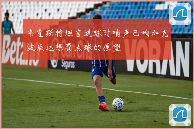 韦霍斯特坦言进球时哨声已响加克波表达想罚点球的愿望