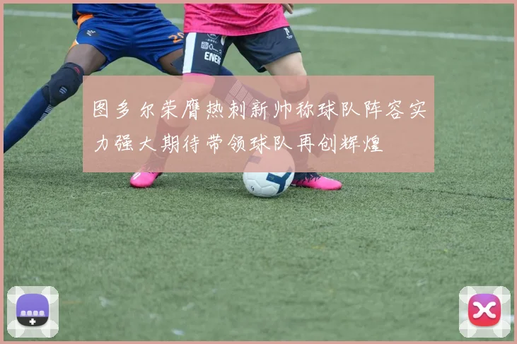 图多尔荣膺热刺新帅称球队阵容实力强大期待带领球队再创辉煌