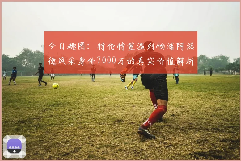 今日趣图：特伦特重温利物浦阿诺德风采身价7000万的真实价值解析