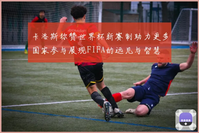 卡洛斯称赞世界杯新赛制助力更多国家参与展现FIFA的远见与智慧