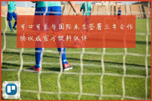 可口可乐与国际米兰签署三年合作协议成官方饮料伙伴