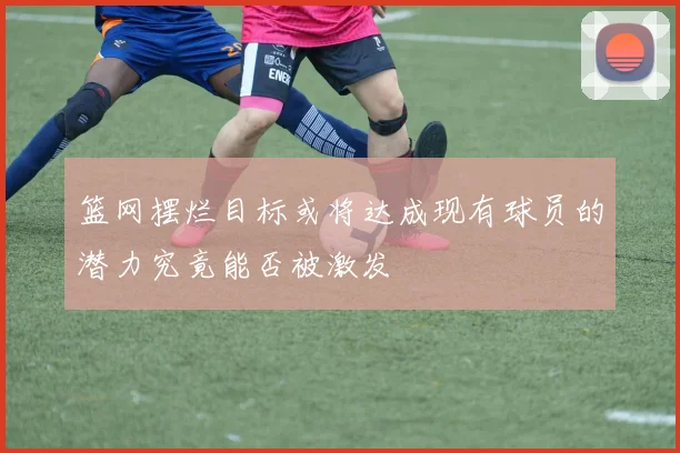篮网摆烂目标或将达成现有球员的潜力究竟能否被激发