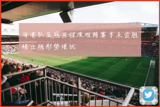 海港队亚冠历程艰难跨赛季未尝胜绩出线形势堪忧