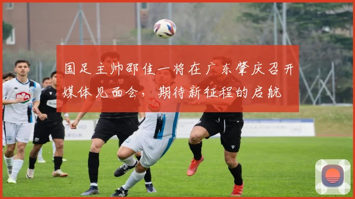 国足主帅邵佳一将在广东肇庆召开媒体见面会，期待新征程的启航