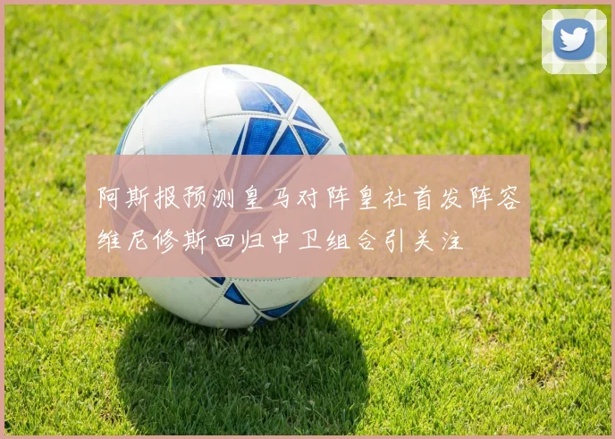 阿斯报预测皇马对阵皇社首发阵容维尼修斯回归中卫组合引关注