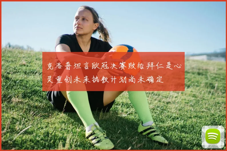 克洛普坦言欧冠决赛败给拜仁是心灵重创未来执教计划尚未确定