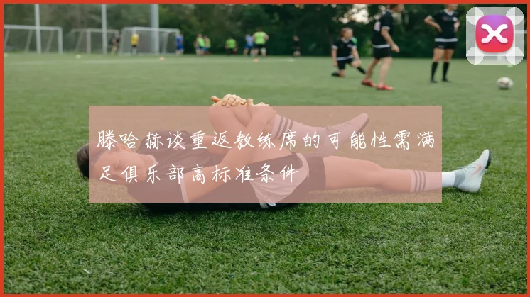 滕哈赫谈重返教练席的可能性需满足俱乐部高标准条件