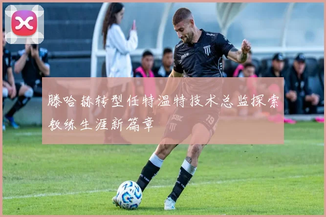 滕哈赫转型任特温特技术总监探索教练生涯新篇章