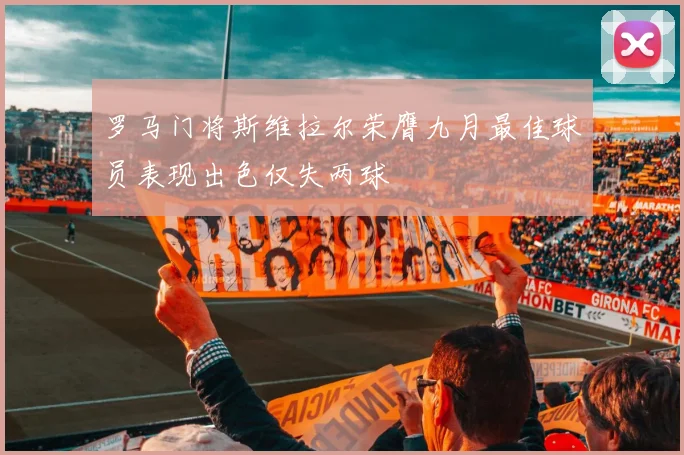 罗马门将斯维拉尔荣膺九月最佳球员表现出色仅失两球