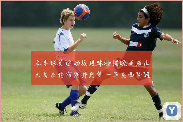 本季球员运动战进球榜揭晓亚历山大与杰伦布朗并列第一马克西紧随其后