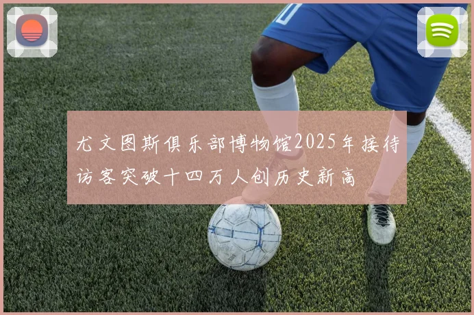 尤文图斯俱乐部博物馆2025年接待访客突破十四万人创历史新高