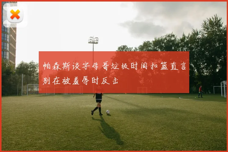 帕森斯谈字母哥垃圾时间扣篮直言别在被羞辱时反击
