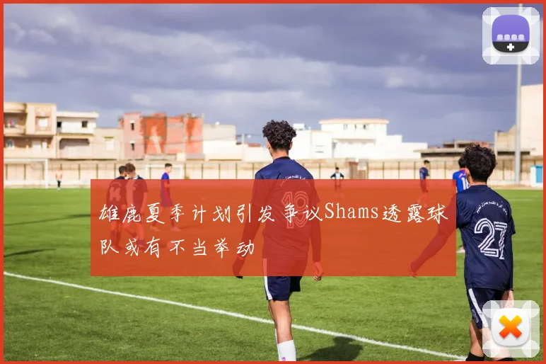 雄鹿夏季计划引发争议Shams透露球队或有不当举动
