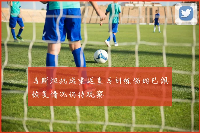 马斯坦托诺重返皇马训练场姆巴佩恢复情况仍待观察