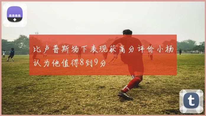 比卢普斯场下表现获高分评价小杨认为他值得8到9分