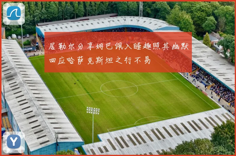 居勒尔分享姆巴佩入睡趣照其幽默回应哈萨克斯坦之行不易