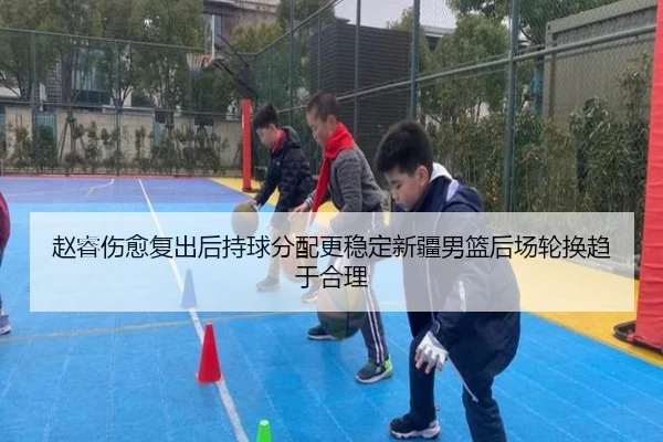 赵睿伤愈复出后持球分配更稳定新疆男篮后场轮换趋于合理（3377Sports）